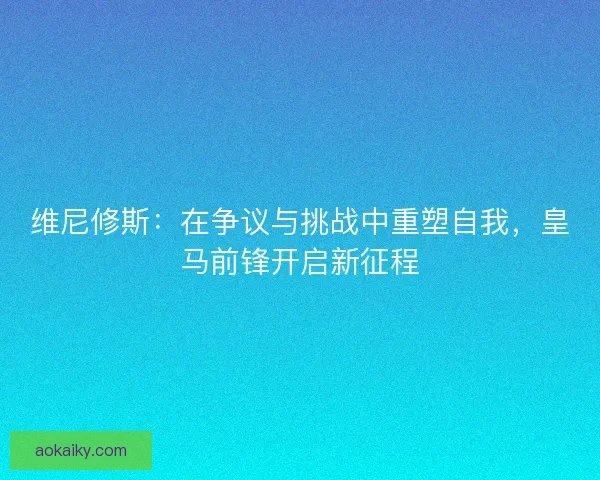 维尼修斯：在争议与挑战中重塑自我，皇马前锋开启新征程