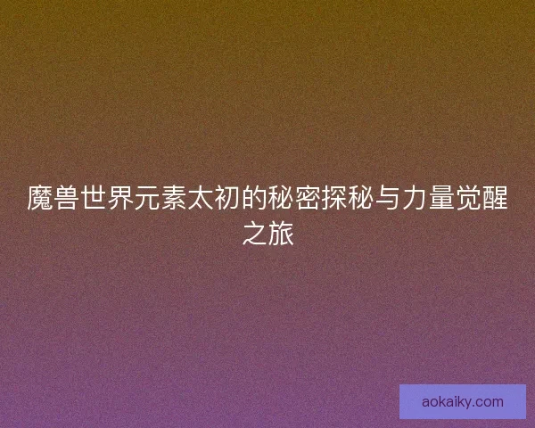 魔兽世界元素太初的秘密探秘与力量觉醒之旅
